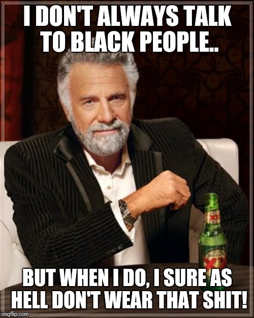 The Most Interesting Man In The World Meme | I DON'T ALWAYS TALK TO BLACK PEOPLE.. BUT WHEN I DO, I SURE AS HELL DON'T WEAR THAT SHIT! | image tagged in memes,the most interesting man in the world | made w/ Imgflip meme maker