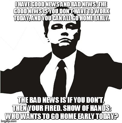 I HAVE GOOD NEWS AND BAD NEWS: THE GOOD NEWS IS YOU DON'T HAVE TO WORK TODAY, AND YOU CAN ALL GO HOME EARLY. THE BAD NEWS IS IF YOU DON'T, T | image tagged in show goes on | made w/ Imgflip meme maker
