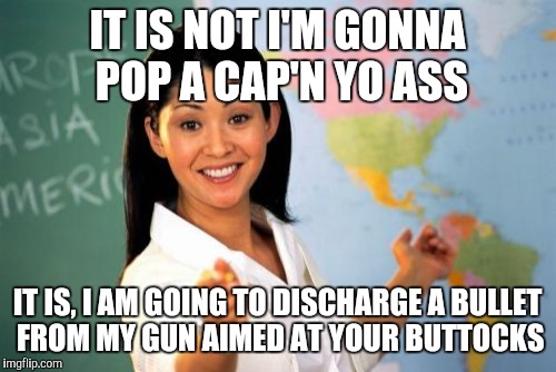 Unhelpful High School Teacher | IT IS NOT I'M GONNA POP A CAP'N YO ASS IT IS, I AM GOING TO DISCHARGE A BULLET FROM MY GUN AIMED AT YOUR BUTTOCKS | image tagged in memes,unhelpful high school teacher | made w/ Imgflip meme maker