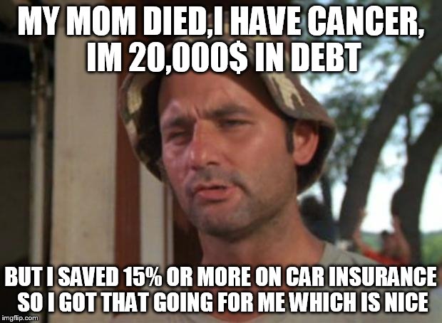 So I Got That Goin For Me Which Is Nice | MY MOM DIED,I HAVE CANCER, IM 20,000$ IN DEBT BUT I SAVED 15% OR MORE ON CAR INSURANCE SO I GOT THAT GOING FOR ME WHICH IS NICE | image tagged in memes,so i got that goin for me which is nice | made w/ Imgflip meme maker