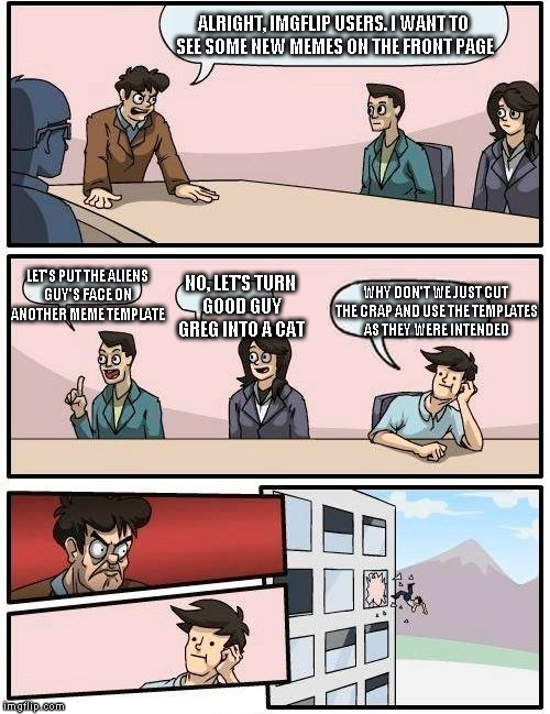 Boardroom Meeting Suggestion Meme | ALRIGHT, IMGFLIP USERS. I WANT TO SEE SOME NEW MEMES ON THE FRONT PAGE LET'S PUT THE ALIENS GUY'S FACE ON ANOTHER MEME TEMPLATE NO, LET'S TU | image tagged in memes,boardroom meeting suggestion | made w/ Imgflip meme maker
