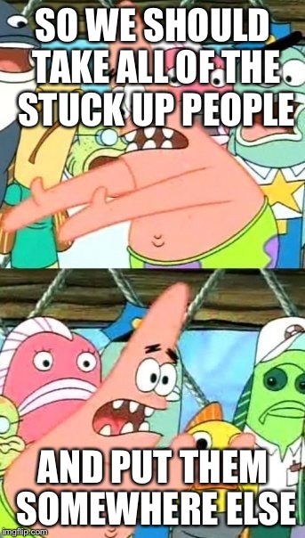 Put It Somewhere Else Patrick | SO WE SHOULD TAKE ALL OF THE STUCK UP PEOPLE AND PUT THEM SOMEWHERE ELSE | image tagged in memes,put it somewhere else patrick | made w/ Imgflip meme maker