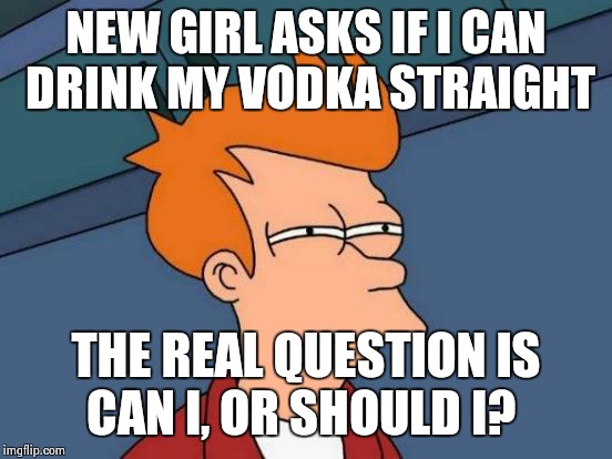 Futurama Fry | NEW GIRL ASKS IF I CAN DRINK MY VODKA STRAIGHT THE REAL QUESTION IS CAN I, OR SHOULD I? | image tagged in memes,futurama fry | made w/ Imgflip meme maker