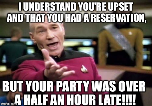 Picard Wtf | I UNDERSTAND YOU'RE UPSET AND THAT YOU HAD A RESERVATION, BUT YOUR PARTY WAS OVER A HALF AN HOUR LATE!!!! | image tagged in memes,picard wtf | made w/ Imgflip meme maker