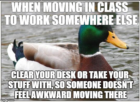Actual Advice Mallard Meme | WHEN MOVING IN CLASS TO WORK SOMEWHERE ELSE CLEAR YOUR DESK OR TAKE YOUR STUFF WITH, SO SOMEONE DOESN'T FEEL AWKWARD MOVING THERE | image tagged in memes,actual advice mallard,teenagers | made w/ Imgflip meme maker