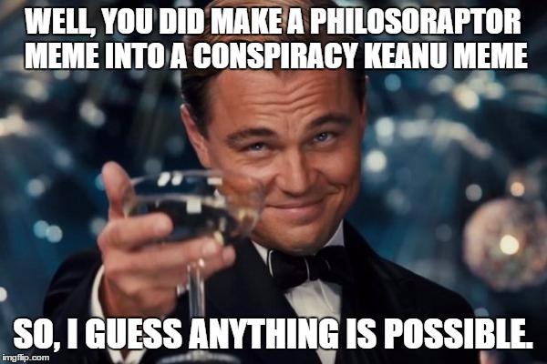 Leonardo Dicaprio Cheers Meme | WELL, YOU DID MAKE A PHILOSORAPTOR MEME INTO A CONSPIRACY KEANU MEME SO, I GUESS ANYTHING IS POSSIBLE. | image tagged in memes,leonardo dicaprio cheers | made w/ Imgflip meme maker