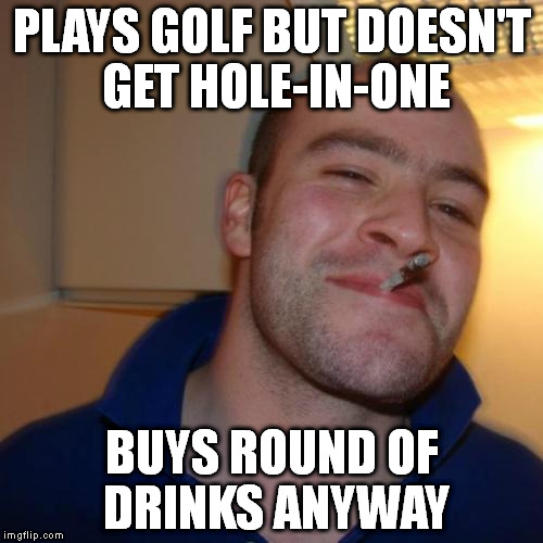 Good Guy Greg Meme | PLAYS GOLF BUT DOESN'T GET HOLE-IN-ONE BUYS ROUND OF DRINKS ANYWAY | image tagged in memes,good guy greg | made w/ Imgflip meme maker