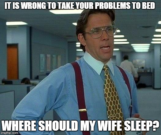 That Would Be Great | IT IS WRONG TO TAKE YOUR PROBLEMS TO BED WHERE SHOULD MY WIFE SLEEP? | image tagged in memes,that would be great | made w/ Imgflip meme maker