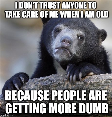 Confession Bear | I DON'T TRUST ANYONE TO TAKE CARE OF ME WHEN I AM OLD BECAUSE PEOPLE ARE GETTING MORE DUMB | image tagged in memes,confession bear | made w/ Imgflip meme maker