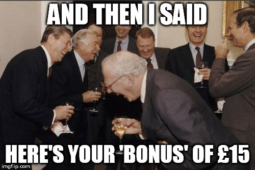 All worth the effort of helping towards the millions of profit... | AND THEN I SAID HERE'S YOUR 'BONUS' OF £15 | image tagged in memes,laughing men in suits | made w/ Imgflip meme maker