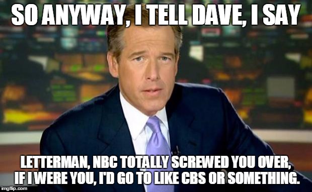 Brian Williams Was There Meme | SO ANYWAY, I TELL DAVE, I SAY LETTERMAN, NBC TOTALLY SCREWED YOU OVER, IF I WERE YOU, I'D GO TO LIKE CBS OR SOMETHING. | image tagged in memes,brian williams was there | made w/ Imgflip meme maker