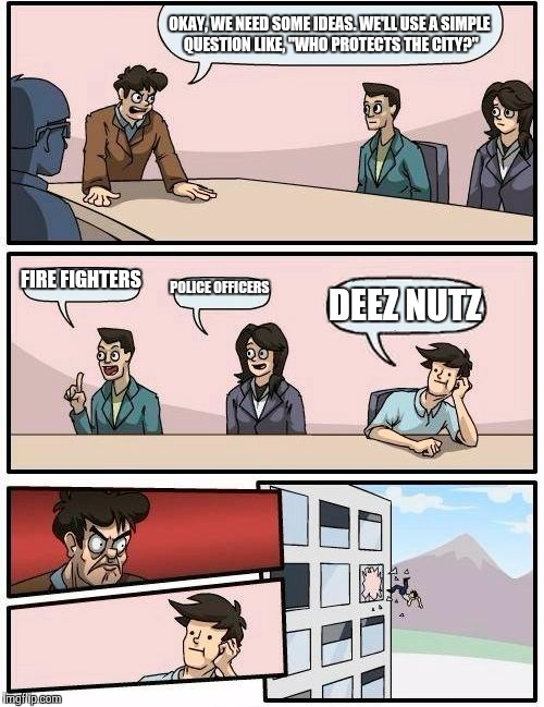 Boardroom Meeting Suggestion Meme | OKAY, WE NEED SOME IDEAS. WE'LL USE A SIMPLE QUESTION LIKE, "WHO PROTECTS THE CITY?" FIRE FIGHTERS POLICE OFFICERS DEEZ NUTZ | image tagged in memes,boardroom meeting suggestion | made w/ Imgflip meme maker