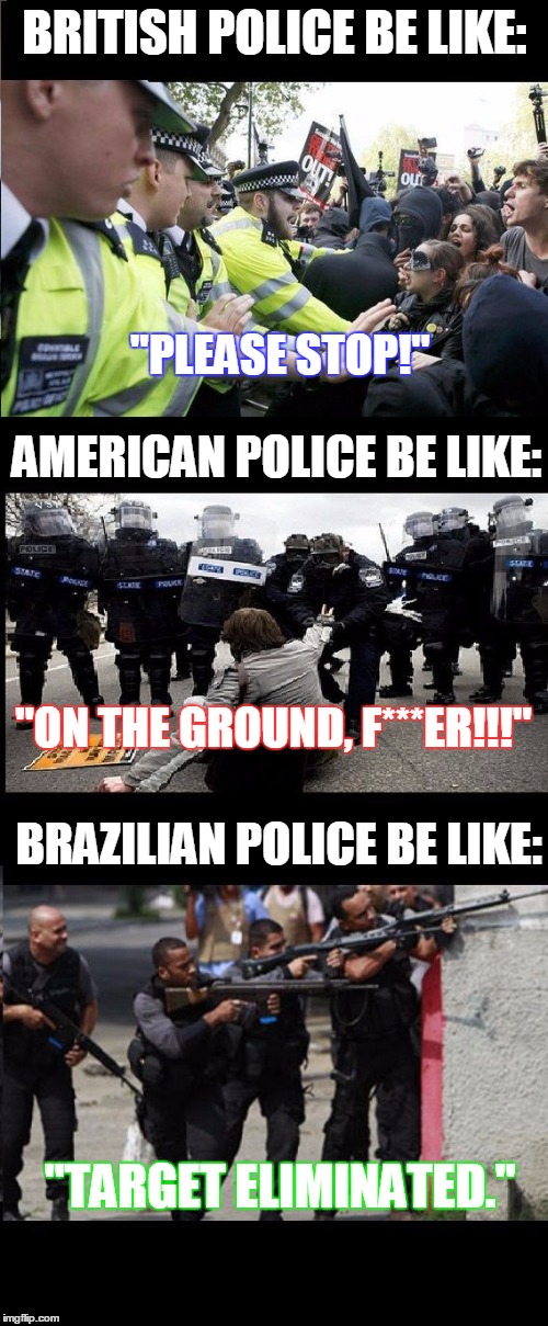 Dont Fuck with Cops. Especially Brazilian ones... | BRITISH POLICE BE LIKE: "PLEASE STOP!" AMERICAN POLICE BE LIKE: "ON THE GROUND, F***ER!!!" BRAZILIAN POLICE BE LIKE: "TARGET ELIMINATED." | image tagged in police forces,police,police brutality | made w/ Imgflip meme maker