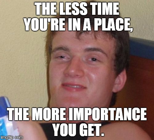 10 Guy Meme | THE LESS TIME YOU'RE IN A PLACE, THE MORE IMPORTANCE YOU GET. | image tagged in memes,10 guy | made w/ Imgflip meme maker