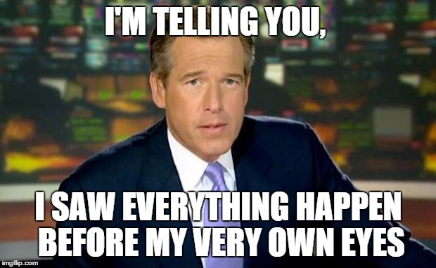 Brian Williams Was There Meme | I'M TELLING YOU, I SAW EVERYTHING HAPPEN BEFORE MY VERY OWN EYES | image tagged in memes,brian williams was there | made w/ Imgflip meme maker