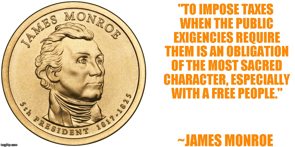 Pay Your Taxes | "TO IMPOSE TAXES WHEN THE PUBLIC EXIGENCIES REQUIRE THEM IS AN OBLIGATION OF THE MOST SACRED CHARACTER, ESPECIALLY WITH A FREE PEOPLE." ~JAM | image tagged in james monroe,taxes,government,freedom | made w/ Imgflip meme maker
