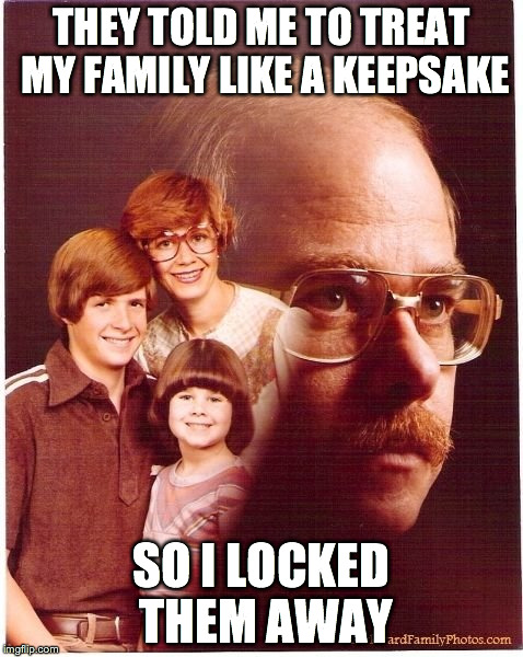Vengeance Dad | THEY TOLD ME TO TREAT MY FAMILY LIKE A KEEPSAKE SO I LOCKED THEM AWAY | image tagged in memes,vengeance dad | made w/ Imgflip meme maker