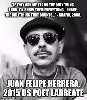 Juan Felipe Herrera | "IF THEY ASK ME, I’LL DO THE ONLY THING I CAN. I’LL SHOW THEM EVERYTHING   I HAVE; THE ONLY THING THAT COUNTS..." - GRAFIK, 2008. JUAN FELI | image tagged in juan felipe herrera,herrera,poet laureate,poem,latino,mexican | made w/ Imgflip meme maker