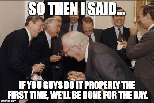 Laughing Men In Suits Meme | SO THEN I SAID... IF YOU GUYS DO IT PROPERLY THE FIRST TIME, WE'LL BE DONE FOR THE DAY. | image tagged in memes,laughing men in suits,AdviceAnimals | made w/ Imgflip meme maker