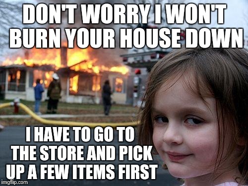 Disaster Girl Meme | DON'T WORRY I WON'T BURN YOUR HOUSE DOWN I HAVE TO GO TO THE STORE AND PICK UP A FEW ITEMS FIRST | image tagged in memes,disaster girl | made w/ Imgflip meme maker