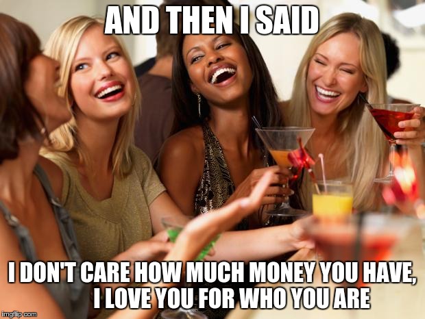 girls laughing | AND THEN I SAID I DON'T CARE HOW MUCH MONEY YOU HAVE,         I LOVE YOU FOR WHO YOU ARE | image tagged in girls laughing | made w/ Imgflip meme maker