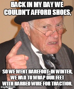 Back In My Day Meme | BACK IN MY DAY WE COULDN'T AFFORD SHOES, SO WE WENT BAREFOOT. IN WINTER, WE HAD TO WRAP OUR FEET WITH BARBED WIRE FOR TRACTION. | image tagged in memes,back in my day | made w/ Imgflip meme maker