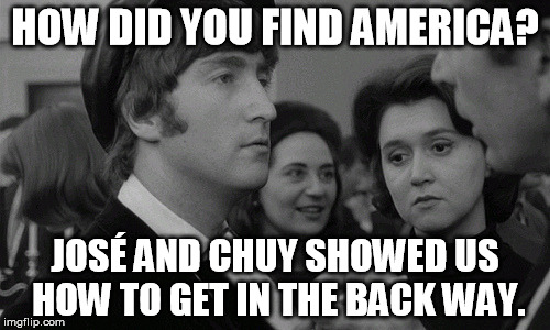 It's been a hard day's night... | HOW DID YOU FIND AMERICA? JOSÉ AND CHUY SHOWED US HOW TO GET IN THE BACK WAY. | image tagged in the beatles,hard day's night,john lennon | made w/ Imgflip meme maker