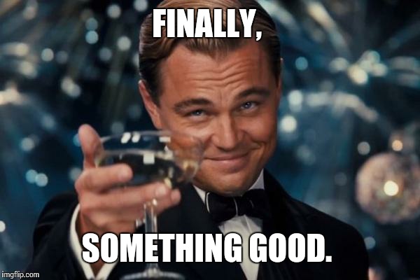 Leonardo Dicaprio Cheers Meme | FINALLY, SOMETHING GOOD. | image tagged in memes,leonardo dicaprio cheers | made w/ Imgflip meme maker