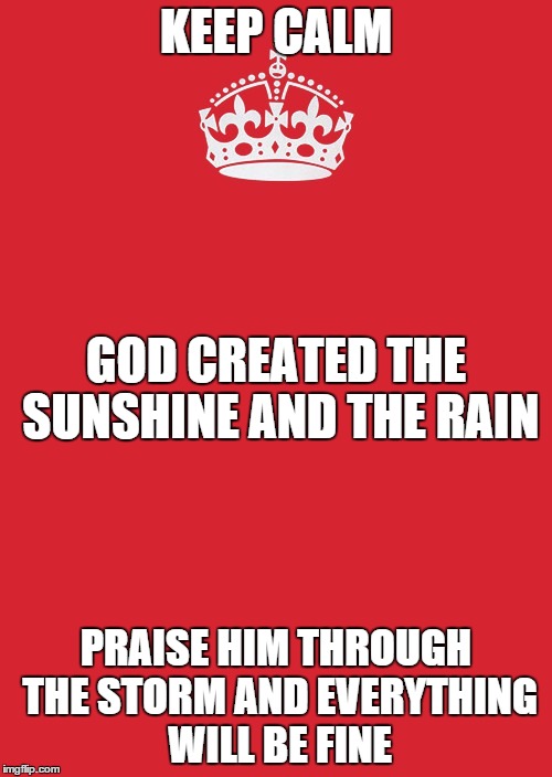 Keep Calm And Carry On Red Meme | KEEP CALM PRAISE HIM THROUGH THE STORM AND EVERYTHING WILL BE FINE GOD CREATED THE SUNSHINE AND THE RAIN | image tagged in memes,keep calm and carry on red | made w/ Imgflip meme maker