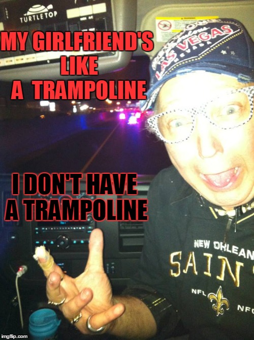 My Girlfriend is Like a Trampoline | MY GIRLFRIEND'S LIKE A  TRAMPOLINE I DON'T HAVE A TRAMPOLINE | image tagged in my girlfriend,vince vance,trampoline,no girlfriend jokes | made w/ Imgflip meme maker