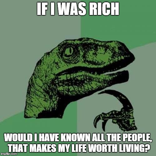 Philosoraptor | IF I WAS RICH WOULD I HAVE KNOWN ALL THE PEOPLE, THAT MAKES MY LIFE WORTH LIVING? | image tagged in memes,philosoraptor | made w/ Imgflip meme maker