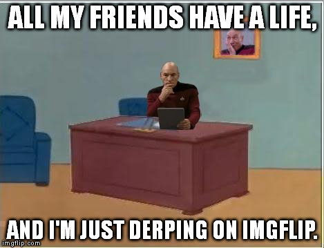 Picard at Desk | ALL MY FRIENDS HAVE A LIFE, AND I'M JUST DERPING ON IMGFLIP. | image tagged in picard at desk | made w/ Imgflip meme maker