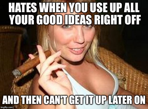 cigar babe | HATES WHEN YOU USE UP ALL YOUR GOOD IDEAS RIGHT OFF AND THEN CAN'T GET IT UP LATER ON | image tagged in cigar babe | made w/ Imgflip meme maker