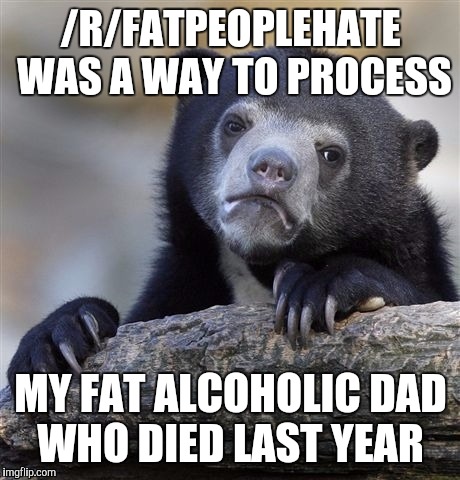 Confession Bear Meme | /R/FATPEOPLEHATE WAS A WAY TO PROCESS MY FAT ALCOHOLIC DAD WHO DIED LAST YEAR | image tagged in memes,confession bear | made w/ Imgflip meme maker