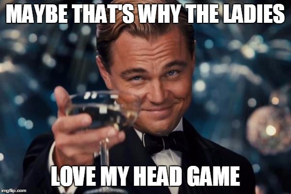 Leonardo Dicaprio Cheers Meme | MAYBE THAT'S WHY THE LADIES LOVE MY HEAD GAME | image tagged in memes,leonardo dicaprio cheers | made w/ Imgflip meme maker