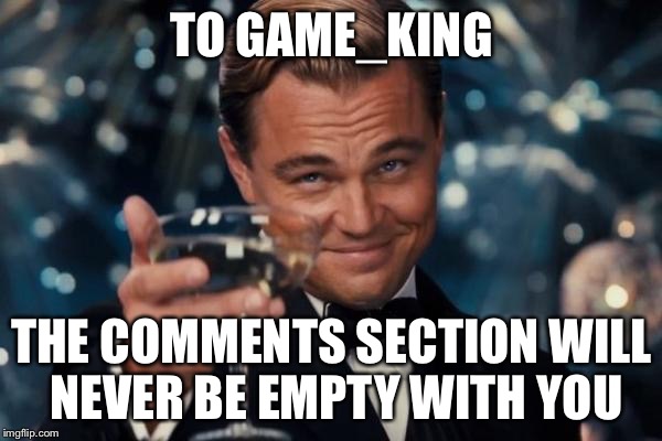 Leonardo Dicaprio Cheers | TO GAME_KING THE COMMENTS SECTION WILL NEVER BE EMPTY WITH YOU | image tagged in memes,leonardo dicaprio cheers | made w/ Imgflip meme maker