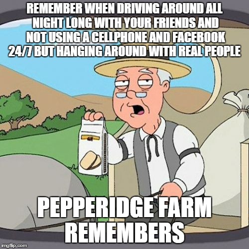 Pepperidge Farm Remembers Meme | REMEMBER WHEN DRIVING AROUND ALL NIGHT LONG WITH YOUR FRIENDS AND NOT USING A CELLPHONE AND FACEBOOK 24/7 BUT HANGING AROUND WITH REAL PEOPL | image tagged in memes,pepperidge farm remembers | made w/ Imgflip meme maker
