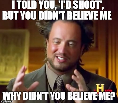 Ancient Aliens | I TOLD YOU, 'I'D SHOOT', BUT YOU DIDN'T BELIEVE ME WHY DIDN'T YOU BELIEVE ME? | image tagged in memes,ancient aliens | made w/ Imgflip meme maker