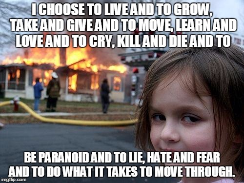 Disaster Girl | I CHOOSE TO LIVE AND TO
GROW, TAKE AND GIVE AND TO
MOVE, LEARN AND LOVE AND TO
CRY, KILL AND DIE AND TO BE PARANOID AND TO
LIE, HATE AND FEA | image tagged in memes,disaster girl | made w/ Imgflip meme maker