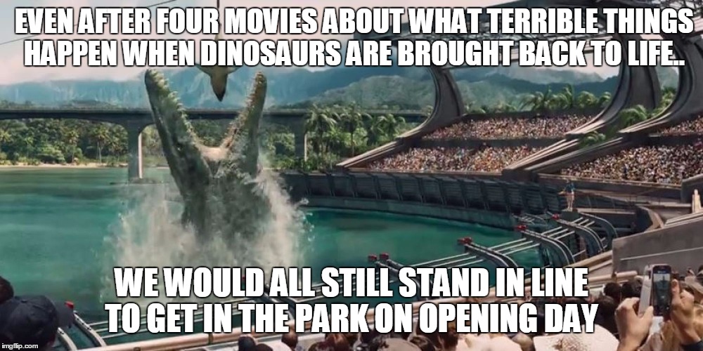 We would still go.. | EVEN AFTER FOUR MOVIES ABOUT WHAT TERRIBLE THINGS  HAPPEN WHEN DINOSAURS ARE BROUGHT BACK TO LIFE.. WE WOULD ALL STILL STAND IN LINE TO GET  | image tagged in jurassic world,dinosaurs | made w/ Imgflip meme maker