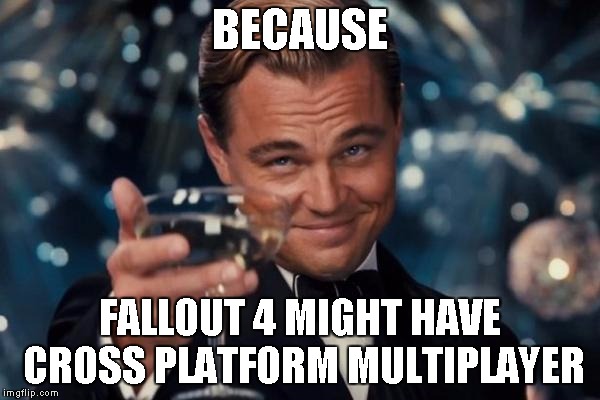 Leonardo Dicaprio Cheers Meme | BECAUSE FALLOUT 4 MIGHT HAVE CROSS PLATFORM MULTIPLAYER | image tagged in memes,leonardo dicaprio cheers | made w/ Imgflip meme maker