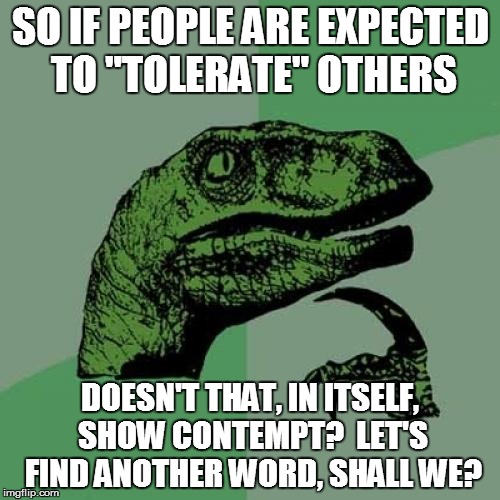 Philosoraptor | SO IF PEOPLE ARE EXPECTED TO "TOLERATE" OTHERS DOESN'T THAT, IN ITSELF, SHOW CONTEMPT?  LET'S FIND ANOTHER WORD, SHALL WE? | image tagged in memes,philosoraptor | made w/ Imgflip meme maker