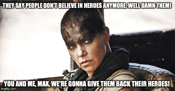 Imperator Furiosa Heroes | THEY SAY PEOPLE DON'T BELIEVE IN HEROES ANYMORE. WELL DAMN THEM! YOU AND ME, MAX, WE'RE GONNA GIVE THEM BACK THEIR HEROES! | image tagged in mad max | made w/ Imgflip meme maker
