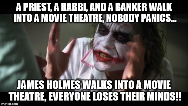 A priest, a rabbi, and a banker... | A PRIEST, A RABBI, AND A BANKER WALK INTO A MOVIE THEATRE, NOBODY PANICS... JAMES HOLMES WALKS INTO A MOVIE THEATRE, EVERYONE LOSES THEIR MI | image tagged in memes,and everybody loses their minds,shooter,dark | made w/ Imgflip meme maker