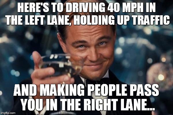 Leonardo Dicaprio Cheers Meme | HERE'S TO DRIVING 40 MPH IN THE LEFT LANE, HOLDING UP TRAFFIC AND MAKING PEOPLE PASS YOU IN THE RIGHT LANE... | image tagged in memes,leonardo dicaprio cheers | made w/ Imgflip meme maker