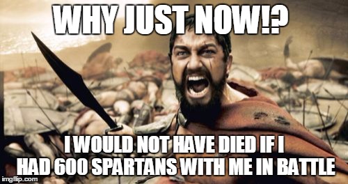 Sparta Leonidas | WHY JUST NOW!? I WOULD NOT HAVE DIED IF I HAD 600 SPARTANS WITH ME IN BATTLE | image tagged in memes,sparta leonidas | made w/ Imgflip meme maker