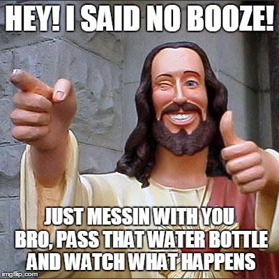Buddy Christ | HEY! I SAID NO BOOZE! JUST MESSIN WITH YOU BRO, PASS THAT WATER BOTTLE AND WATCH WHAT HAPPENS | image tagged in memes,buddy christ | made w/ Imgflip meme maker
