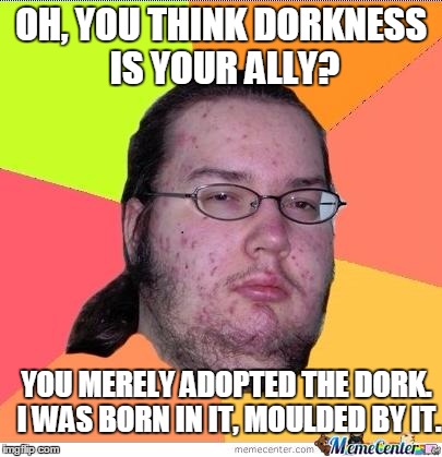 Me, when somebody calls himself a 'self professed geek' | OH, YOU THINK DORKNESS IS YOUR ALLY? YOU MERELY ADOPTED THE DORK. I WAS BORN IN IT, MOULDED BY IT. | image tagged in nerd | made w/ Imgflip meme maker