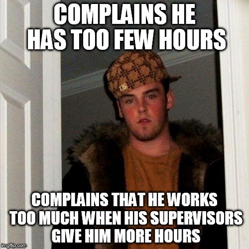 Scumbag Steve | COMPLAINS HE HAS TOO FEW HOURS COMPLAINS THAT HE WORKS TOO MUCH WHEN HIS SUPERVISORS GIVE HIM MORE HOURS | image tagged in memes,scumbag steve | made w/ Imgflip meme maker