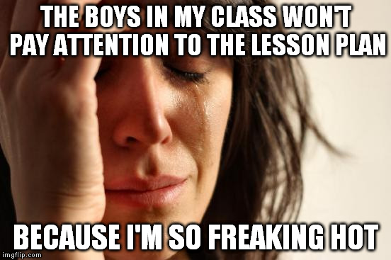 First World Problems Meme | THE BOYS IN MY CLASS WON'T PAY ATTENTION TO THE LESSON PLAN BECAUSE I'M SO FREAKING HOT | image tagged in memes,first world problems | made w/ Imgflip meme maker